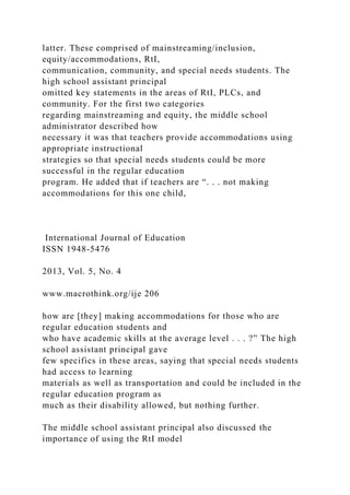 latter. These comprised of mainstreaming/inclusion,
equity/accommodations, RtI,
communication, community, and special needs students. The
high school assistant principal
omitted key statements in the areas of RtI, PLCs, and
community. For the first two categories
regarding mainstreaming and equity, the middle school
administrator described how
necessary it was that teachers provide accommodations using
appropriate instructional
strategies so that special needs students could be more
successful in the regular education
program. He added that if teachers are “. . . not making
accommodations for this one child,
International Journal of Education
ISSN 1948-5476
2013, Vol. 5, No. 4
www.macrothink.org/ije 206
how are [they] making accommodations for those who are
regular education students and
who have academic skills at the average level . . . ?” The high
school assistant principal gave
few specifics in these areas, saying that special needs students
had access to learning
materials as well as transportation and could be included in the
regular education program as
much as their disability allowed, but nothing further.
The middle school assistant principal also discussed the
importance of using the RtI model
 
