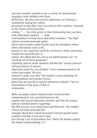 and how teachers needed to use a variety of instructional
strategies with children who learn
differently. He also stressed the importance of creating a
community among the school
personnel so that they were invested in their students’ learning
to the fullest extent possible,
stating, “. . . the nitty-gritty is that relationship that you have
with individual students . . . with
staff members to help those individual students.” The high
school assistant principal spoke
about interventions replacing the need for discipline where
other individuals such as the
parents or the counselor could be involved to help a particular
student having difficulty in
school. He added that his role as an administrator was “to
overlook all of those programs”
regarding special needs students and that the “proper policies
and procedures of special
education needs for our children” were communicated to all
school personnel. He also
wanted to make sure that “the teacher is also checking for
understanding, have proper lesson
plans that are geared to special education students,” but no
information in the areas of RtI or
community.
Both secondary school administrators believed that
communication was essential between the
regular and special education teachers and that the proper
policies and procedures regarding
the IEP process were understood and followed. The middle
school assistant principal felt
strongly about how school personnel viewed special needs
students and that it was more than
just having a set of procedures but “about the human quality,
the human understanding; it’s
 