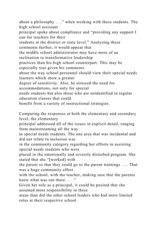 about a philosophy . . .” when working with these students. The
high school assistant
principal spoke about compliance and “providing any support I
can for teachers for their
students at the district or state level.” Analyzing these
comments further, it would appear that
the middle school administrator may have more of an
inclination to transformative leadership
practices than his high school counterpart. This may be
especially true given his comments
about the way school personnel should view their special needs
learners which show a greater
degree of sensitivity. Also, he stressed the need for
accommodations, not only for special
needs students but also those who are unidentified in regular
education classes that could
benefit from a variety of instructional strategies.
Comparing the responses at both the elementary and secondary
level, the elementary
principal addressed all of the issues in explicit detail, ranging
from mainstreaming all the way
to special needs students. The one area that was incidental and
did not relate to inclusion was
in the community category regarding her efforts in assisting
special needs students who were
placed in the emotionally and severely disturbed program. She
stated that she “[worked] with
the parent so that they could go to the parent trainings . . . That
was a huge community effort
with the school, with the teacher, making sure that the parents
knew what was out there. . . .”
Given her role as a principal, it could be posited that she
assumed more responsibility in these
areas than did the other school leaders who had more limited
roles at their respective school
 