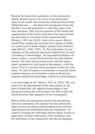 Despite the benevolent gentleness of this aristocratic
model, Dewey rejects it in, favor of the democratic
ideal. In his words, the aristocratic ideal has historically
"failed because . . . the practical consequence of giving
the fewv wise ard good power is that they cease to be
wise and good. They become ignorant of the nieeds and
requirements of the manivy they leave the many outside
the pale with no real share in the commonwealth"
(Dewey, 1.993. pp. 60-6I). Later in his career, Dewey
would fully critique the assertion that a group of thinik-
ers could claim to hold a higher, greater form of knowl-
edge (Dewey, 1920, 1929) . At this early point, he con-
centrates on the political and social implications of such
a hierarchy of knoowledge. The lopsided distribution of
power creates a social chasm between the elite aind the
masses. The elite end up losing touch with the experi-
ences, perspectives, and needs of the masses,. wvile the
masses live in a society whose governan ce they do: nzot
share. "A class of experts is inevitably so removed. fro(m
common interests as to becoime a class xvith private
interests and private knowledge, whiich in social nmatters
is no knowledge at all" (Dewev. 1927, p. 20)7). The very
reason for the appointment of the elite experts to the
post ol leadership. the superior knowxledge of that
group concerning the well-being of all, fails within the
social divisioni and inequalitv of the arrangement.
Dewey offers the democratic ideal as the pronmising
and j1ust alternative. He explains that the democratic
ideal involves an ethical understanding of the relation-
ship between the inidividual anbd the community. In-
stead of viewitng the individual and the larger society in
opposition, Dewey's democratic ethics maintains that
the well-beine of the commuinity and the development
 