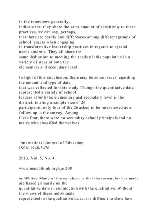 in the interviews generally
indicate that they share the same amount of sensitivity to these
practices, we can say, perhaps,
that there are hardly any differences among different groups of
school leaders when engaging
in transformative leadership practices in regards to special
needs students. They all share the
same dedication to meeting the needs of this population in a
variety of areas at both the
elementary and secondary level.
In light of this conclusion, there may be some issues regarding
the amount and type of data
that was collected for this study. Though the quantitative data
represented a variety of school
leaders at both the elementary and secondary level in the
district, totaling a sample size of 26
participants, only four of the 26 asked to be interviewed as a
follow-up to the survey. Among
these four, there were no secondary school principals and no
males who classified themselves
International Journal of Education
ISSN 1948-5476
2013, Vol. 5, No. 4
www.macrothink.org/ije 208
as Whites. Many of the conclusions that the researcher has made
are based primarily on the
quantitative data in conjunction with the qualitative. Without
the views of these individuals
represented in the qualitative data, it is difficult to show how
 