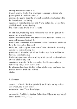 strong their inclination is to
transformative leadership practices compared to those who
participated in the interviews. If
more participants from the original sample had volunteered to
be interviewed, including
secondary school principals and White males, this would have
yielded results strengthening
the conclusions drawn from the data.
In addition, there may have been some bias on the part of the
researcher when choosing
sample statements from the interviews to describe themes that
emerged from analysis of the
transcribed interviews as described earlier. However, based on
how the researcher designed,
collected, and analyzed both sets of data, the results are fairly
consistent in illustrating the
prototypical behaviors of school leaders and their inclination
towards transformative
leadership practices when working with special needs students
at both elementary and
secondary schools. If the researcher decides to conduct a
follow-up study, these issues will
be addressed and rectified to either reinforce or challenge the
results derived from this current
study.
References
Anyon, J. (2005). Radical possibilities: Public policy, urban
education, and a new social
movement. New York: Routledge.
Aronowitz, S. (2004). Against Schooling: Education and social
class. Social Text, 22(2),
 