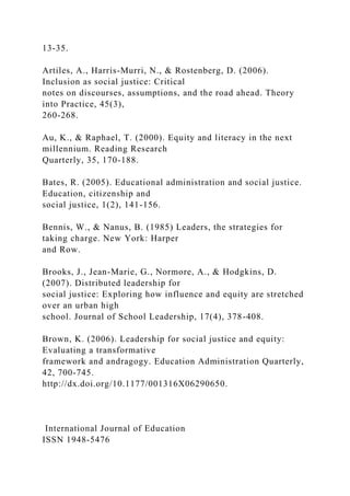 13-35.
Artiles, A., Harris-Murri, N., & Rostenberg, D. (2006).
Inclusion as social justice: Critical
notes on discourses, assumptions, and the road ahead. Theory
into Practice, 45(3),
260-268.
Au, K., & Raphael, T. (2000). Equity and literacy in the next
millennium. Reading Research
Quarterly, 35, 170-188.
Bates, R. (2005). Educational administration and social justice.
Education, citizenship and
social justice, 1(2), 141-156.
Bennis, W., & Nanus, B. (1985) Leaders, the strategies for
taking charge. New York: Harper
and Row.
Brooks, J., Jean-Marie, G., Normore, A., & Hodgkins, D.
(2007). Distributed leadership for
social justice: Exploring how influence and equity are stretched
over an urban high
school. Journal of School Leadership, 17(4), 378-408.
Brown, K. (2006). Leadership for social justice and equity:
Evaluating a transformative
framework and andragogy. Education Administration Quarterly,
42, 700-745.
http://dx.doi.org/10.1177/001316X06290650.
International Journal of Education
ISSN 1948-5476
 