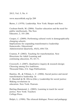 2013, Vol. 5, No. 4
www.macrothink.org/ije 209
Burns, J. (1978). Leadership. New York: Harper and Row.
Cochran-Smith, M. (2006). Teacher education and the need for
public intellectuals. The New
Educator, 2, 181-206.
Cooper, C. (2009). Performing cultural work in demographically
changing schools:
Implications for expanding transformative leadership
frameworks. Educational
Administration Quarterly, 45(5), 694-724.
Cranton, P. (2002). Teaching for transformation. New
Directions for Adult Learning and
continuing education, 93, 63-71.
Cresswell, J. (2007). Qualitative inquiry & research design:
Choosing among five traditions.
Thousand Oaks, CA: Sage Publications.
Dantley, M., & Tillman, L. C. (2006). Social justice and moral
transformative leadership. In
C. Marshall & M. Olivia (Eds.), Leadership for social justice:
Making revolutions in
education. New York: Pearson.
Darling-Hammond, L. (2002). Learning to teach for social
justice. New York: Teachers
College Press.
Delpit, L. (1988). The silenced dialogue: Power and pedagogy
 