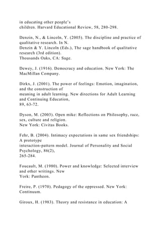 in educating other people’s
children. Harvard Educational Review, 58, 280-298.
Denzin, N., & Lincoln, Y. (2005). The discipline and practice of
qualitative research. In N.
Denzin & Y. Lincoln (Eds.), The sage handbook of qualitative
research (3rd edition).
Thousands Oaks, CA: Sage.
Dewey, J. (1916). Democracy and education. New York: The
MacMillan Company.
Dirkx, J. (2001). The power of feelings: Emotion, imagination,
and the construction of
meaning in adult learning. New directions for Adult Learning
and Continuing Education,
89, 63-72.
Dyson, M. (2003). Open mike: Reflections on Philosophy, race,
sex, culture and religion.
New York: Civitas Books.
Fehr, B. (2004). Intimacy expectations in same sex friendships:
A prototype
interaction-pattern model. Journal of Personality and Social
Psychology, 86(2),
265-284.
Foucault, M. (1980). Power and knowledge: Selected interview
and other writings. New
York: Pantheon.
Freire, P. (1970). Pedagogy of the oppressed. New York:
Continuum.
Giroux, H. (1983). Theory and resistance in education: A
 