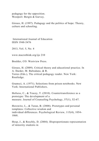 pedagogy for the opposition.
Westport: Bergin & Garvey.
Giroux, H. (1997). Pedagogy and the politics of hope: Theory,
culture and schooling.
International Journal of Education
ISSN 1948-5476
2013, Vol. 5, No. 4
www.macrothink.org/ije 210
Boulder, CO: Westview Press.
Giroux, H. (2009). Critical theory and educational practice. In
A. Darder, M. Baltodano, & R.
Torres (Eds.), The critical pedagogy reader. New York:
Routledge.
Gramsci, A. (1971). Selections from prison notebooks. New
York: International Publishers.
Hofsess, C., & Tracey, T. (2010). Countertransference as a
prototype: The development of a
measure. Journal of Counseling Psychology, 57(1), 52-67.
Horowitz, L., & Turan, B. (2008). Prototypes and personal
templates: Collective wisdom and
individual differences. Psychological Review, 115(4), 1054-
1068.
Hosp, J., & Reschly, D. (2004). Disproportionate representation
of minority students in
 