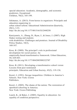 special education: Academic, demographic, and economic
predictors. Exceptional
Children, 70(2), 185-199.
Ishimarus, A. (2013). From heroes to organizers: Principals and
education organizing in
urban school reform. Educational Administration Quarterly,
49(1), 3-51.
http://dx.doi.org/10.1177/0013161X12448250
Katsiyannis, A., Zhang, D., Ryan, J., & Jones, J. (2007). High
Stakes testing and students
with disabilities: Challenges and promises. Journal of Disability
Policy Studies, 18(3),
160-167.
Kose, B. (2009). The principal’s role in professional
development for social justice: An
empirically-based transformative framework. Urban Education,
44, 628-663.
http://dx.doi.org/10.1177/0042085908322707
Kose, B. (2011). Developing a transformative school vision:
Lessons from peer nominated
principals. Education and Urban Society, 43(2), 119-136.
Kozol, J. (1991). Savage inequalities: Children in America’s
Schools. New York: Crown
Publishers.
Kozol, J. (2005). The shame of the nation: The restoration of
apartheid schooling in America.
New York: Crown Publishing
Lunch, K., & Baker, J. (2005). Equality in education: An
equality of condition perspective.
 