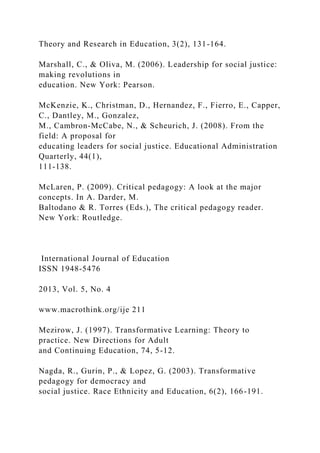 Theory and Research in Education, 3(2), 131-164.
Marshall, C., & Oliva, M. (2006). Leadership for social justice:
making revolutions in
education. New York: Pearson.
McKenzie, K., Christman, D., Hernandez, F., Fierro, E., Capper,
C., Dantley, M., Gonzalez,
M., Cambron-McCabe, N., & Scheurich, J. (2008). From the
field: A proposal for
educating leaders for social justice. Educational Administration
Quarterly, 44(1),
111-138.
McLaren, P. (2009). Critical pedagogy: A look at the major
concepts. In A. Darder, M.
Baltodano & R. Torres (Eds.), The critical pedagogy reader.
New York: Routledge.
International Journal of Education
ISSN 1948-5476
2013, Vol. 5, No. 4
www.macrothink.org/ije 211
Mezirow, J. (1997). Transformative Learning: Theory to
practice. New Directions for Adult
and Continuing Education, 74, 5-12.
Nagda, R., Gurin, P., & Lopez, G. (2003). Transformative
pedagogy for democracy and
social justice. Race Ethnicity and Education, 6(2), 166-191.
 