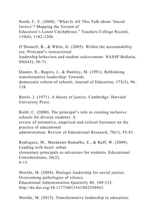 North, C. E. (2008). “What Is All This Talk about ‘Social
Justice’? Mapping the Terrain of
Education’s Latest Catchphrase.” Teachers College Record,
110(6), 1182-1206.
O’Donnell, R., & White, G. (2005). Within the accountability
era: Principal’s instructional
leadership behaviors and student achievement. NASSP Bulletin,
89(645), 56-71.
Quantz, R., Rogers, J., & Dantley, M. (1991). Rethinking
transformative leadership: Towards
democratic reform of schools. Journal of Education, 173(3), 96-
118.
Rawls, J. (1971). A theory of justice. Cambridge: Harvard
University Press.
Riehl, C. (2000). The principal’s role in creating inclusive
schools for diverse students: A
review of normative, empirical and critical literature on the
practice of educational
administration. Review of Educational Research, 70(1), 55-81.
Rodriguez, M., Murakami-Ramalho, E., & Ruff, W. (2009).
Leading with heart: urban
elementary principals as advocates for students. Educational
Considerations, 36(2),
8-13.
Shields, M. (2004). Dialogic leadership for social justice:
Overcoming pathologies of silence.
Educational Administration Quarterly 40, 109-132.
http://dx.doi.org/10.1177/0013161X03258963.
Shields, M. (2013). Transformative leadership in education:
 