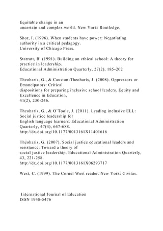 Equitable change in an
uncertain and complex world. New York: Routledge.
Shor, I. (1996). When students have power: Negotiating
authority in a critical pedagogy.
University of Chicago Press.
Starratt, R. (1991). Building an ethical school: A theory for
practice in leadership.
Educational Administration Quarterly, 27(2), 185-202
Theoharis, G., & Causton-Theoharis, J. (2008). Oppressors or
Emancipators: Critical
dispositions for preparing inclusive school leaders. Equity and
Excellence in Education,
41(2), 230-246.
Theoharis, G., & O’Toole, J. (2011). Leading inclusive ELL:
Social justice leadership for
English language learners. Educational Administration
Quarterly, 47(4), 647-688.
http://dx.doi.org/10.1177/0013161X11401616
Theoharis, G. (2007). Social justice educational leaders and
resistance: Toward a theory of
social justice leadership. Educational Administration Quarterly,
43, 221-258.
http://dx.doi.org/10.1177/0013161X06293717
West, C. (1999). The Cornel West reader. New York: Civitas.
International Journal of Education
ISSN 1948-5476
 