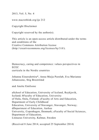 2013, Vol. 5, No. 4
www.macrothink.org/ije 212
Copyright Disclaimer
Copyright reserved by the author(s).
This article is an open-access article distributed under the terms
and conditions of the
Creative Commons Attribution license
(http://creativecommons.org/licenses/by/3.0/).
Democracy, caring and competence: values perspectives in
ECEC
curricula in the Nordic countries
Johanna Einarsdottira*, Anna-Maija Purolab, Eva Marianne
Johanssonc, Stig Broströmd
and Anette Emilsone
aSchool of Education, University of Iceland, Reykjavik,
Iceland; bFaculty of Education, University
of Oulu, Oulu, Finland; cFaculty of Arts and Education,
Department of Early Childhood
Education, University of Stavanger, Stavanger, Norway;
dDepartment of Education, Aarhus
University, Copenhagen, Denmark; eFaculty of Social Sciences,
Department of Education,
Linnaeus University, Kalmar, Sweden
(Received 8 June 2014; accepted 25 September 2014)
 