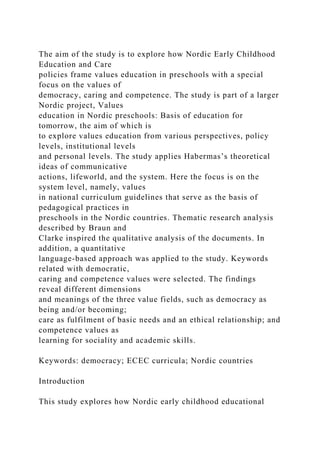 The aim of the study is to explore how Nordic Early Childhood
Education and Care
policies frame values education in preschools with a special
focus on the values of
democracy, caring and competence. The study is part of a larger
Nordic project, Values
education in Nordic preschools: Basis of education for
tomorrow, the aim of which is
to explore values education from various perspectives, policy
levels, institutional levels
and personal levels. The study applies Habermas’s theoretical
ideas of communicative
actions, lifeworld, and the system. Here the focus is on the
system level, namely, values
in national curriculum guidelines that serve as the basis of
pedagogical practices in
preschools in the Nordic countries. Thematic research analysis
described by Braun and
Clarke inspired the qualitative analysis of the documents. In
addition, a quantitative
language-based approach was applied to the study. Keywords
related with democratic,
caring and competence values were selected. The findings
reveal different dimensions
and meanings of the three value fields, such as democracy as
being and/or becoming;
care as fulfilment of basic needs and an ethical relationship; and
competence values as
learning for sociality and academic skills.
Keywords: democracy; ECEC curricula; Nordic countries
Introduction
This study explores how Nordic early childhood educational
 
