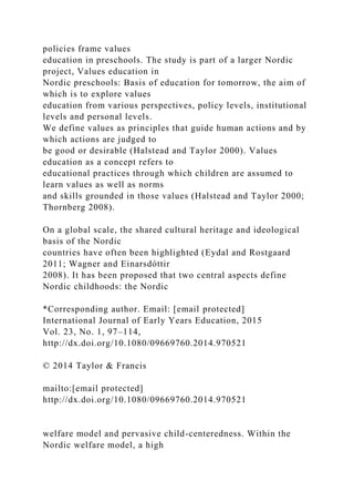 policies frame values
education in preschools. The study is part of a larger Nordic
project, Values education in
Nordic preschools: Basis of education for tomorrow, the aim of
which is to explore values
education from various perspectives, policy levels, institutional
levels and personal levels.
We define values as principles that guide human actions and by
which actions are judged to
be good or desirable (Halstead and Taylor 2000). Values
education as a concept refers to
educational practices through which children are assumed to
learn values as well as norms
and skills grounded in those values (Halstead and Taylor 2000;
Thornberg 2008).
On a global scale, the shared cultural heritage and ideological
basis of the Nordic
countries have often been highlighted (Eydal and Rostgaard
2011; Wagner and Einarsdóttir
2008). It has been proposed that two central aspects define
Nordic childhoods: the Nordic
*Corresponding author. Email: [email protected]
International Journal of Early Years Education, 2015
Vol. 23, No. 1, 97–114,
http://dx.doi.org/10.1080/09669760.2014.970521
© 2014 Taylor & Francis
mailto:[email protected]
http://dx.doi.org/10.1080/09669760.2014.970521
welfare model and pervasive child-centeredness. Within the
Nordic welfare model, a high
 