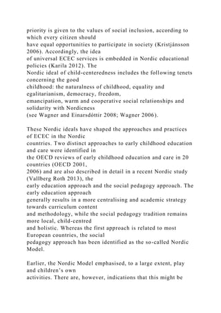 priority is given to the values of social inclusion, according to
which every citizen should
have equal opportunities to participate in society (Kristjánsson
2006). Accordingly, the idea
of universal ECEC services is embedded in Nordic educational
policies (Karila 2012). The
Nordic ideal of child-centeredness includes the following tenets
concerning the good
childhood: the naturalness of childhood, equality and
egalitarianism, democracy, freedom,
emancipation, warm and cooperative social relationships and
solidarity with Nordicness
(see Wagner and Einarsdóttir 2008; Wagner 2006).
These Nordic ideals have shaped the approaches and practices
of ECEC in the Nordic
countries. Two distinct approaches to early childhood education
and care were identified in
the OECD reviews of early childhood education and care in 20
countries (OECD 2001,
2006) and are also described in detail in a recent Nordic study
(Vallberg Roth 2013), the
early education approach and the social pedagogy approach. The
early education approach
generally results in a more centralising and academic strategy
towards curriculum content
and methodology, while the social pedagogy tradition remains
more local, child-centred
and holistic. Whereas the first approach is related to most
European countries, the social
pedagogy approach has been identified as the so-called Nordic
Model.
Earlier, the Nordic Model emphasised, to a large extent, play
and children’s own
activities. There are, however, indications that this might be
 