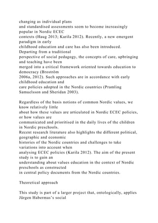 changing as individual plans
and standardised assessments seem to become increasingly
popular in Nordic ECEC
contexts (Haug 2013; Karila 2012). Recently, a new emergent
paradigm in early
childhood education and care has also been introduced.
Departing from a traditional
perspective of social pedagogy, the concepts of care, upbringing
and teaching have been
merged into a critical framework oriented towards education to
democracy (Broström
2006a, 2012). Such approaches are in accordance with early
childhood education and
care policies adopted in the Nordic countries (Pramling
Samuelsson and Sheridan 2003).
Regardless of the basis notions of common Nordic values, we
know relatively little
about how these values are articulated in Nordic ECEC policies,
or how values are
communicated and prioritised in the daily lives of the children
in Nordic preschools.
Recent research literature also highlights the different political,
geographic and economic
histories of the Nordic countries and challenges to take
variations into account when
analysing ECEC policies (Karila 2012). The aim of the present
study is to gain an
understanding about values education in the context of Nordic
preschools as constructed
in central policy documents from the Nordic countries.
Theoretical approach
This study is part of a larger project that, ontologically, applies
Jürgen Habermas’s social
 