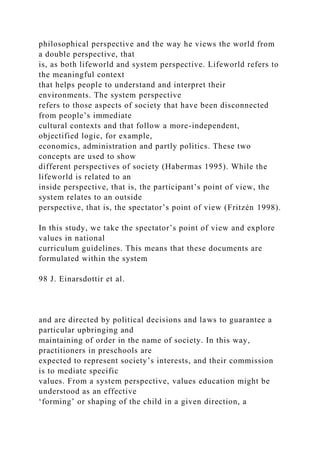 philosophical perspective and the way he views the world from
a double perspective, that
is, as both lifeworld and system perspective. Lifeworld refers to
the meaningful context
that helps people to understand and interpret their
environments. The system perspective
refers to those aspects of society that have been disconnected
from people’s immediate
cultural contexts and that follow a more-independent,
objectified logic, for example,
economics, administration and partly politics. These two
concepts are used to show
different perspectives of society (Habermas 1995). While the
lifeworld is related to an
inside perspective, that is, the participant’s point of view, the
system relates to an outside
perspective, that is, the spectator’s point of view (Fritzén 1998).
In this study, we take the spectator’s point of view and explore
values in national
curriculum guidelines. This means that these documents are
formulated within the system
98 J. Einarsdottir et al.
and are directed by political decisions and laws to guarantee a
particular upbringing and
maintaining of order in the name of society. In this way,
practitioners in preschools are
expected to represent society’s interests, and their commission
is to mediate specific
values. From a system perspective, values education might be
understood as an effective
‘forming’ or shaping of the child in a given direction, a
 