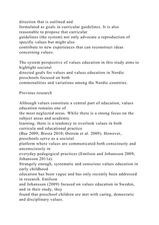 direction that is outlined and
formulated as goals in curricular guidelines. It is also
reasonable to propose that curricular
guidelines (the system) not only advocate a reproduction of
specific values but might also
contribute to new experiences that can reconstruct ideas
concerning values.
The system perspective of values education in this study aims to
highlight societal
directed goals for values and values education in Nordic
preschools focused on both
commonalities and variations among the Nordic countries.
Previous research
Although values constitute a central part of education, values
education remains one of
the most neglected areas. While there is a strong focus on the
subject areas and academic
learning, there is a tendency to overlook values in both
curricula and educational practice
(Bae 2009; Biesta 2010; Østrem et al. 2009). However,
preschools serve as a societal
platform where values are communicated both consciously and
unconsciously in
everyday pedagogical practices (Emilson and Johansson 2009;
Johansson 2011a).
Strangely enough, systematic and conscious values education in
early childhood
education has been vague and has only recently been addressed
in research. Emilson
and Johansson (2009) focused on values education in Sweden,
and in their study, they
found that preschool children are met with caring, democratic
and disciplinary values.
 