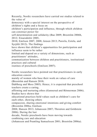 Recently, Nordic researchers have carried out studies related to
the value of
democracy with a special interest on the perspective of
children’s rights and a focus on
children’s participation and influence, through which children
can construct power for
self-determination and solidarity (Bae 2009; Broström 2006b,
2012; Einarsdottir 2005,
2010; Emilson 2007, 2008; Jensen 2013; Puroila, Estola, and
Syrjälä 2012). The findings
have shown that children’s opportunities for participation and
influence seem to be rather
limited and depend on a variety of dimensions, such as
practitioners’ attitudes,
communication between children and practitioners, institutional
practices and cultural
routines of preschools (Emilson 2007).
Nordic researchers have pointed out that practitioners in early
education consist
mainly of women who base their work on values of care
(Broström and Hansen 2010;
Dahlberg and Moss 2005). Hence, it is expected that preschool
teachers create a caring,
affirming and nurturing ethos (Gannerud and Rönnerman 2006).
Studies have shown that
educational practices hold values such as children’s care for
each other, showing others
compassion, sharing emotional intentions and giving comfort
(Broström 2006a; Emilson
2008; Hansen 2013; Johansson 2007; Thronton and Goldstein
2006). During the last
decade, Nordic preschools have been moving towards
combining care and education
(Johansson and Pramling Samuelsson 2001; Broström 2006a).
 