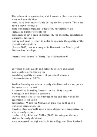 The values of competencies, which concern ideas and aims for
what and how children
learn, have been more visible during the last decade. There has
been a move towards a
more-structured preschool education. Furthermore, an
increasing number of tools for
management have been implemented, for example, educational
standards, language
testing and quality report in order to evaluate the quality of the
educational activities
(Jensen 2012). As an example, in Denmark, the Ministry of
Finance has developed
International Journal of Early Years Education 99
universal ECEC quality indicators to inspire and assist
municipalities concerning the
mandatory quality assurance of preschool services
(Finansministeriet 2009).
Studies focusing on values in early childhood education policy
documents are limited.
Alvestad and Pramling Samuelsson’s (1999) study on
Norwegian and Swedish curricula
showed many similarities between those and also variations
according to the value
perspective. While the Norwegian plan was built upon a
Christian orientation, the
Swedish plan was built upon a more democratic perspective. A
similar analysis was
conducted by Soler and Miller (2003) focusing on the way
visions for early childhood
were expressed through curricula from England, New Zealand
 