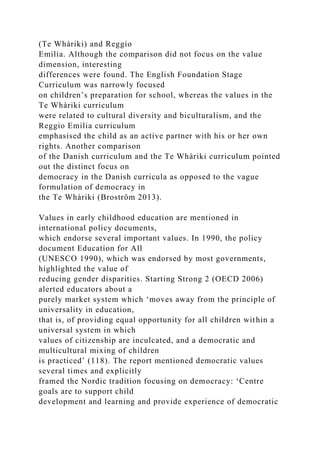 (Te Whàriki) and Reggio
Emilia. Although the comparison did not focus on the value
dimension, interesting
differences were found. The English Foundation Stage
Curriculum was narrowly focused
on children’s preparation for school, whereas the values in the
Te Whàriki curriculum
were related to cultural diversity and biculturalism, and the
Reggio Emilia curriculum
emphasised the child as an active partner with his or her own
rights. Another comparison
of the Danish curriculum and the Te Whàriki curriculum pointed
out the distinct focus on
democracy in the Danish curricula as opposed to the vague
formulation of democracy in
the Te Whàriki (Broström 2013).
Values in early childhood education are mentioned in
international policy documents,
which endorse several important values. In 1990, the policy
document Education for All
(UNESCO 1990), which was endorsed by most governments,
highlighted the value of
reducing gender disparities. Starting Strong 2 (OECD 2006)
alerted educators about a
purely market system which ‘moves away from the principle of
universality in education,
that is, of providing equal opportunity for all children within a
universal system in which
values of citizenship are inculcated, and a democratic and
multicultural mixing of children
is practiced’ (118). The report mentioned democratic values
several times and explicitly
framed the Nordic tradition focusing on democracy: ‘Centre
goals are to support child
development and learning and provide experience of democratic
 