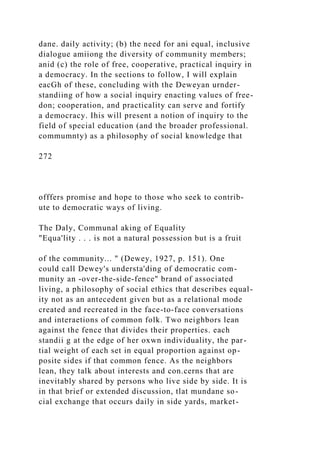 dane. daily activity; (b) the need for ani equal, inclusive
dialogue amiiong the diversity of community members;
anid (c) the role of free, cooperative, practical inquiry in
a democracy. In the sections to follow, I will explain
eacGh of these, concluding with the Deweyan urnder-
standiing of how a social inquiry enacting values of free-
don; cooperation, and practicality can serve and fortify
a democracy. Ihis will present a notion of inquiry to the
field of special education (and the broader professional.
commumnty) as a philosophy of social knowledge that
272
offfers promise and hope to those who seek to contrib-
ute to democratic ways of living.
The Daly, Communal aking of Equality
"Equa'lity . . . is not a natural possession but is a fruit
of the community... " (Dewey, 1927, p. 151). One
could call Dewey's understa'ding of democratic com-
munity an -over-the-side-fence" brand of associated
living, a philosophy of social ethics that describes equal-
ity not as an antecedent given but as a relational mode
created and recreated in the face-to-face conversations
and interaetions of common folk. Two neighbors lean
against the fence that divides their properties. each
standii g at the edge of her oxwn individuality, the par-
tial weight of each set in equal proportion against op-
posite sides if that common fence. As the neighbors
lean, they talk about interests and con.cerns that are
inevitably shared by persons who live side by side. It is
in that brief or extended discussion, tlat mundane so-
cial exchange that occurs daily in side yards, market-
 