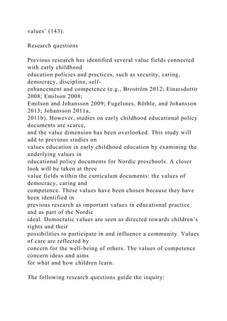 values’ (143).
Research questions
Previous research has identified several value fields connected
with early childhood
education policies and practices, such as security, caring,
democracy, discipline, self-
enhancement and competence (e.g., Broström 2012; Einarsdottir
2008; Emilson 2008;
Emilson and Johansson 2009; Fugelsnes, Röthle, and Johansson
2013; Johansson 2011a,
2011b). However, studies on early childhood educational policy
documents are scarce,
and the value dimension has been overlooked. This study will
add to previous studies on
values education in early childhood education by examining the
underlying values in
educational policy documents for Nordic preschools. A closer
look will be taken at three
value fields within the curriculum documents: the values of
democracy, caring and
competence. These values have been chosen because they have
been identified in
previous research as important values in educational practice
and as part of the Nordic
ideal. Democratic values are seen as directed towards children’s
rights and their
possibilities to participate in and influence a community. Values
of care are reflected by
concern for the well-being of others. The values of competence
concern ideas and aims
for what and how children learn.
The following research questions guide the inquiry:
 
