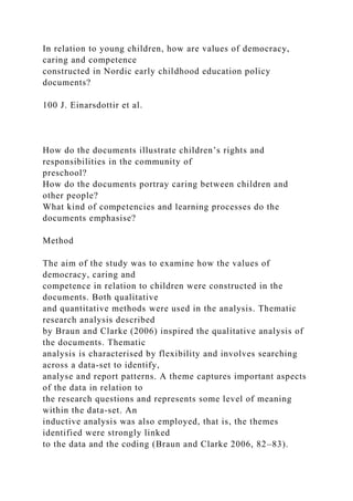 In relation to young children, how are values of democracy,
caring and competence
constructed in Nordic early childhood education policy
documents?
100 J. Einarsdottir et al.
How do the documents illustrate children’s rights and
responsibilities in the community of
preschool?
How do the documents portray caring between children and
other people?
What kind of competencies and learning processes do the
documents emphasise?
Method
The aim of the study was to examine how the values of
democracy, caring and
competence in relation to children were constructed in the
documents. Both qualitative
and quantitative methods were used in the analysis. Thematic
research analysis described
by Braun and Clarke (2006) inspired the qualitative analysis of
the documents. Thematic
analysis is characterised by flexibility and involves searching
across a data-set to identify,
analyse and report patterns. A theme captures important aspects
of the data in relation to
the research questions and represents some level of meaning
within the data-set. An
inductive analysis was also employed, that is, the themes
identified were strongly linked
to the data and the coding (Braun and Clarke 2006, 82–83).
 