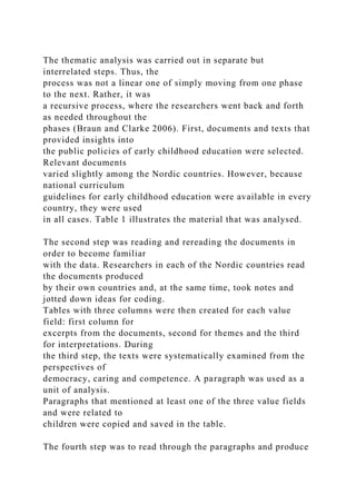 The thematic analysis was carried out in separate but
interrelated steps. Thus, the
process was not a linear one of simply moving from one phase
to the next. Rather, it was
a recursive process, where the researchers went back and forth
as needed throughout the
phases (Braun and Clarke 2006). First, documents and texts that
provided insights into
the public policies of early childhood education were selected.
Relevant documents
varied slightly among the Nordic countries. However, because
national curriculum
guidelines for early childhood education were available in every
country, they were used
in all cases. Table 1 illustrates the material that was analysed.
The second step was reading and rereading the documents in
order to become familiar
with the data. Researchers in each of the Nordic countries read
the documents produced
by their own countries and, at the same time, took notes and
jotted down ideas for coding.
Tables with three columns were then created for each value
field: first column for
excerpts from the documents, second for themes and the third
for interpretations. During
the third step, the texts were systematically examined from the
perspectives of
democracy, caring and competence. A paragraph was used as a
unit of analysis.
Paragraphs that mentioned at least one of the three value fields
and were related to
children were copied and saved in the table.
The fourth step was to read through the paragraphs and produce
 