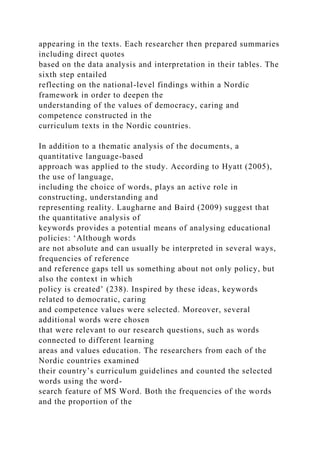 appearing in the texts. Each researcher then prepared summaries
including direct quotes
based on the data analysis and interpretation in their tables. The
sixth step entailed
reflecting on the national-level findings within a Nordic
framework in order to deepen the
understanding of the values of democracy, caring and
competence constructed in the
curriculum texts in the Nordic countries.
In addition to a thematic analysis of the documents, a
quantitative language-based
approach was applied to the study. According to Hyatt (2005),
the use of language,
including the choice of words, plays an active role in
constructing, understanding and
representing reality. Laugharne and Baird (2009) suggest that
the quantitative analysis of
keywords provides a potential means of analysing educational
policies: ‘Although words
are not absolute and can usually be interpreted in several ways,
frequencies of reference
and reference gaps tell us something about not only policy, but
also the context in which
policy is created’ (238). Inspired by these ideas, keywords
related to democratic, caring
and competence values were selected. Moreover, several
additional words were chosen
that were relevant to our research questions, such as words
connected to different learning
areas and values education. The researchers from each of the
Nordic countries examined
their country’s curriculum guidelines and counted the selected
words using the word-
search feature of MS Word. Both the frequencies of the words
and the proportion of the
 