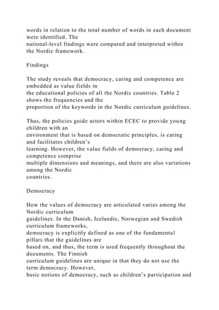 words in relation to the total number of words in each document
were identified. The
national-level findings were compared and interpreted within
the Nordic framework.
Findings
The study reveals that democracy, caring and competence are
embedded as value fields in
the educational policies of all the Nordic countries. Table 2
shows the frequencies and the
proportion of the keywords in the Nordic curriculum guidelines.
Thus, the policies guide actors within ECEC to provide young
children with an
environment that is based on democratic principles, is caring
and facilitates children’s
learning. However, the value fields of democracy, caring and
competence comprise
multiple dimensions and meanings, and there are also variations
among the Nordic
countries.
Democracy
How the values of democracy are articulated varies among the
Nordic curriculum
guidelines. In the Danish, Icelandic, Norwegian and Swedish
curriculum frameworks,
democracy is explicitly defined as one of the fundamental
pillars that the guidelines are
based on, and thus, the term is used frequently throughout the
documents. The Finnish
curriculum guidelines are unique in that they do not use the
term democracy. However,
basic notions of democracy, such as children’s participation and
 