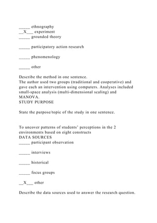 _____ ethnography
__X___ experiment
_____ grounded theory
_____ participatory action research
_____ phenomenology
_____ other
Describe the method in one sentence.
The author used two groups (traditional and cooperative) and
gave each an intervention using computers. Analyses included
small-space analysis (multi-dimensional scaling) and
MANOVA.
STUDY PURPOSE
State the purpose/topic of the study in one sentence.
To uncover patterns of students’ perceptions in the 2
environments based on eight constructs
DATA SOURCES
_____ participant observation
_____ interviews
_____ historical
_____ focus groups
__X___ other
Describe the data sources used to answer the research question.
 