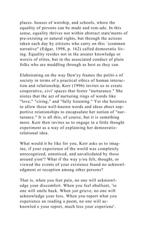 places. houses of worship, and schools, where the
equality of persons can be made and rem-ade. In this
sense, equality thrives not within abstract state'ments of
pre-existing or natural rights, but through the actions
taken each day by eitizens who carry on this `icommon
narrative" (Edgar, 1998, p. 162) called demoeratic liv-
ing. Equality resides not in the areater knowledge or
worcis of elites, but in the associated conduct of plain
folks who are muddling through as best as they can.
Elaboirating on the way Dew'ey frames the politi-s of
society in terms of a practical ethics of human interac-
tion and relationship, Kerr (1996) invites us to create
cooperative, civi' spaces that foster "nurturance." She
niotes that the act of nurturing rings of words like
"love," "ciring," and "fully listening." Yet she hesitates
to allow those well-known words and ideas aboct sup-
portive reiationships to encapsulate her notion of "nur-
turance." It is all this, of course, but it is something
more. Kerr then invites us to engage in a little thought
experiment as a way of explaining her demoeratie-
relational idea.
What would it be like for you, Kerr asks us to imag-
ine, if your experienee of the world was completely
unrecognized, unnoticed, and unvalicdated by those
around yion'? What if the way y/ou felt, thought, or
viewed the events of your existence found no acknowl-
edgment or reception among other persons?
That is, when you feet pain, no one will ackniowl-
edge your discomfort. When you feel ebullient, 'io
one will smile back. When yot grieve, no one will
acknowledge your loss. When you report what you
experience an reading a poem, no one will ac-
knowled e your report, much less your experiene'.
 