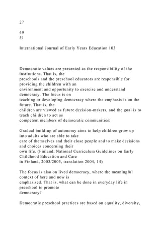 27
49
51
International Journal of Early Years Education 103
Democratic values are presented as the responsibility of the
institutions. That is, the
preschools and the preschool educators are responsible for
providing the children with an
environment and opportunity to exercise and understand
democracy. The focus is on
teaching or developing democracy where the emphasis is on the
future. That is, the
children are viewed as future decision-makers, and the goal is to
teach children to act as
competent members of democratic communities:
Gradual build-up of autonomy aims to help children grow up
into adults who are able to take
care of themselves and their close people and to make decisions
and choices concerning their
own life. (Finland: National Curriculum Guidelines on Early
Childhood Education and Care
in Finland, 2003/2005, translation 2004, 14)
The focus is also on lived democracy, where the meaningful
context of here and now is
emphasised. That is, what can be done in everyday life in
preschool to promote
democracy?
Democratic preschool practices are based on equality, diversity,
 