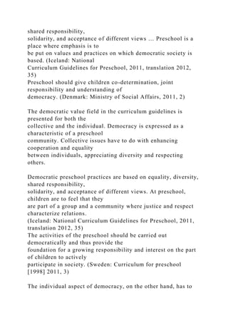 shared responsibility,
solidarity, and acceptance of different views … Preschool is a
place where emphasis is to
be put on values and practices on which democratic society is
based. (Iceland: National
Curriculum Guidelines for Preschool, 2011, translation 2012,
35)
Preschool should give children co-determination, joint
responsibility and understanding of
democracy. (Denmark: Ministry of Social Affairs, 2011, 2)
The democratic value field in the curriculum guidelines is
presented for both the
collective and the individual. Democracy is expressed as a
characteristic of a preschool
community. Collective issues have to do with enhancing
cooperation and equality
between individuals, appreciating diversity and respecting
others.
Democratic preschool practices are based on equality, diversity,
shared responsibility,
solidarity, and acceptance of different views. At preschool,
children are to feel that they
are part of a group and a community where justice and respect
characterize relations.
(Iceland: National Curriculum Guidelines for Preschool, 2011,
translation 2012, 35)
The activities of the preschool should be carried out
democratically and thus provide the
foundation for a growing responsibility and interest on the part
of children to actively
participate in society. (Sweden: Curriculum for preschool
[1998] 2011, 3)
The individual aspect of democracy, on the other hand, has to
 