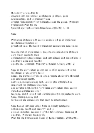 the ability of children to
develop self-confidence, confidence in others, good
relationships, and to gradually take
greater responsibility for themselves and the group. (Norway:
Framework Plan for the
Content and Tasks of Kindergartens, 2006/2011, 10)
Care
Providing children with care is enunciated as an important
institutional function of
preschool in all the Nordic preschool curriculum guidelines:
In cooperation with parents, preschools should give children
care which supports their
comprehensive development and self-esteem and contributes to
children’s good and healthy
childhood. (Denmark: Ministry of Social Affairs, 2011, 2)
Care in the curriculum guidelines is often connected to the
fulfilment of children’s basic
needs, the purpose of which is to promote children’s physical
and emotional health,
nutrition, movement and rest. Care is also attributed as
important for children’s learning
and development. In the Norwegian curriculum plan, care is
stated as a prerequisite for
learning, and it is said that learning must be connected to care.
Care, learning, play and
formation are dimensions that must be intertwined:
Care has an intrinsic value. Care is closely related to
upbringing, health and security, and is
also an important requisite for the development, learning of
children. (Norway: Framework
Plan for the Content and Tasks of Kindergartens, 2006/2011,
 