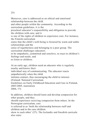 25)
Moreover, care is addressed as an ethical and emotional
relationship between the child
and other people within the community. According to the
curriculum guidelines, it is the
preschool educator’s responsibility and obligation to provide
the children with care, and it
is one of the rights of children to experience care. For instance,
the Finnish curriculum
states that the child’s well-being is fostered by warm and stable
relationships and the
sense of togetherness and belonging to a peer group. The
curriculum challenges educators
to be empathetic, committed and sensitive, to react to children’s
feelings and needs, and
to listen to children:
At an early age, children need an educator who is regularly
nearby and knows their
individual way of communicating. The educator reacts
empathetically when the child
initiates contact, thus encouraging the child to interact.
(Finland: National Curriculum
Guidelines on Early Childhood Education and Care in Finland,
2003/2005, translation
2004, 17)
In addition, children should learn and develop compassion for
other people, and they
should experience receiving compassion from others. In the
Norwegian curriculum, care
is referred to as ‘both the relationship between staff and
children and to the care children
show to each other’ (27). The Icelandic and Swedish curricula
also state:
 