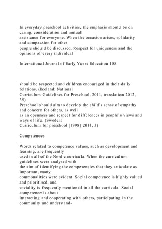 In everyday preschool activities, the emphasis should be on
caring, consideration and mutual
assistance for everyone. When the occasion arises, solidarity
and compassion for other
people should be discussed. Respect for uniqueness and the
opinions of every individual
International Journal of Early Years Education 105
should be respected and children encouraged in their daily
relations. (Iceland: National
Curriculum Guidelines for Preschool, 2011, translation 2012,
35)
Preschool should aim to develop the child’s sense of empathy
and concern for others, as well
as an openness and respect for differences in people’s views and
ways of life. (Sweden:
Curriculum for preschool [1998] 2011, 3)
Competences
Words related to competence values, such as development and
learning, are frequently
used in all of the Nordic curricula. When the curriculum
guidelines were analysed with
the aim of identifying the competencies that they articulate as
important, many
commonalities were evident. Social competence is highly valued
and prioritised, and
sociality is frequently mentioned in all the curricula. Social
competence is about
interacting and cooperating with others, participating in the
community and understand-
 