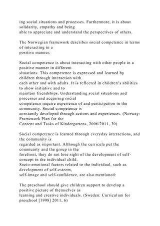 ing social situations and processes. Furthermore, it is about
solidarity, empathy and being
able to appreciate and understand the perspectives of others.
The Norwegian framework describes social competence in terms
of interacting in a
positive manner:
Social competence is about interacting with other people in a
positive manner in different
situations. This competence is expressed and learned by
children through interaction with
each other and with adults. It is reflected in children’s abilities
to show initiative and to
maintain friendships. Understanding social situations and
processes and acquiring social
competence require experience of and participation in the
community. Social competence is
constantly developed through actions and experiences. (Norway:
Framework Plan for the
Content and Tasks of Kindergartens, 2006/2011, 30)
Social competence is learned through everyday interactions, and
the community is
regarded as important. Although the curricula put the
community and the group in the
forefront, they do not lose sight of the development of self-
concept in the individual child.
Socio-emotional factors related to the individual, such as
development of self-esteem,
self-image and self-confidence, are also mentioned:
The preschool should give children support to develop a
positive picture of themselves as
learning and creative individuals. (Sweden: Curriculum for
preschool [1998] 2011, 6)
 