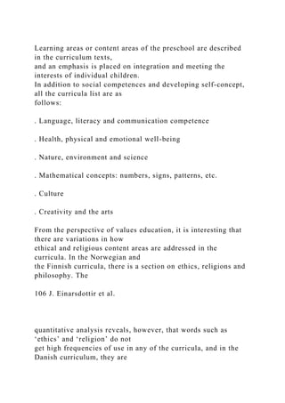 Learning areas or content areas of the preschool are described
in the curriculum texts,
and an emphasis is placed on integration and meeting the
interests of individual children.
In addition to social competences and developing self-concept,
all the curricula list are as
follows:
. Language, literacy and communication competence
. Health, physical and emotional well-being
. Nature, environment and science
. Mathematical concepts: numbers, signs, patterns, etc.
. Culture
. Creativity and the arts
From the perspective of values education, it is interesting that
there are variations in how
ethical and religious content areas are addressed in the
curricula. In the Norwegian and
the Finnish curricula, there is a section on ethics, religions and
philosophy. The
106 J. Einarsdottir et al.
quantitative analysis reveals, however, that words such as
‘ethics’ and ‘religion’ do not
get high frequencies of use in any of the curricula, and in the
Danish curriculum, they are
 