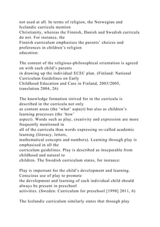 not used at all. In terms of religion, the Norwegian and
Icelandic curricula mention
Christianity, whereas the Finnish, Danish and Swedish curricula
do not. For instance, the
Finnish curriculum emphasises the parents’ choices and
preferences in children’s religion
education:
The content of the religious-philosophical orientation is agreed
on with each child’s parents
in drawing up the individual ECEC plan. (Finland: National
Curriculum Guidelines on Early
Childhood Education and Care in Finland, 2003/2005,
translation 2004, 26)
The knowledge formation strived for in the curricula is
described in the curricula not only
as content areas (the ‘what’ aspect) but also as children’s
learning processes (the ‘how’
aspect). Words such as play, creativity and expression are more
frequently mentioned in
all of the curricula than words expressing so-called academic
learning (literacy, letters,
mathematical concepts and numbers). Learning through play is
emphasised in all the
curriculum guidelines. Play is described as inseparable from
childhood and natural to
children. The Swedish curriculum states, for instance:
Play is important for the child’s development and learning.
Conscious use of play to promote
the development and learning of each individual child should
always be present in preschool
activities. (Sweden: Curriculum for preschool [1998] 2011, 6)
The Icelandic curriculum similarly states that through play
 