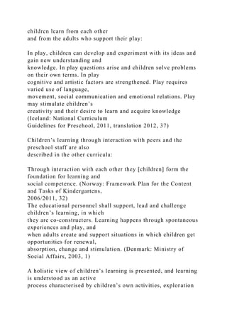 children learn from each other
and from the adults who support their play:
In play, children can develop and experiment with its ideas and
gain new understanding and
knowledge. In play questions arise and children solve problems
on their own terms. In play
cognitive and artistic factors are strengthened. Play requires
varied use of language,
movement, social communication and emotional relations. Play
may stimulate children’s
creativity and their desire to learn and acquire knowledge
(Iceland: National Curriculum
Guidelines for Preschool, 2011, translation 2012, 37)
Children’s learning through interaction with peers and the
preschool staff are also
described in the other curricula:
Through interaction with each other they [children] form the
foundation for learning and
social competence. (Norway: Framework Plan for the Content
and Tasks of Kindergartens,
2006/2011, 32)
The educational personnel shall support, lead and challenge
children’s learning, in which
they are co-constructers. Learning happens through spontaneous
experiences and play, and
when adults create and support situations in which children get
opportunities for renewal,
absorption, change and stimulation. (Denmark: Ministry of
Social Affairs, 2003, 1)
A holistic view of children’s learning is presented, and learning
is understood as an active
process characterised by children’s own activities, exploration
 
