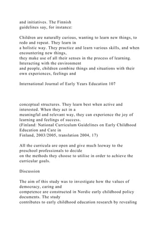 and initiatives. The Finnish
guidelines say, for instance:
Children are naturally curious, wanting to learn new things, to
redo and repeat. They learn in
a holistic way. They practice and learn various skills, and when
encountering new things,
they make use of all their senses in the process of learning.
Interacting with the environment
and people, children combine things and situations with their
own experiences, feelings and
International Journal of Early Years Education 107
conceptual structures. They learn best when active and
interested. When they act in a
meaningful and relevant way, they can experience the joy of
learning and feelings of success.
(Finland: National Curriculum Guidelines on Early Childhood
Education and Care in
Finland, 2003/2005, translation 2004, 17)
All the curricula are open and give much leeway to the
preschool professionals to decide
on the methods they choose to utilise in order to achieve the
curricular goals.
Discussion
The aim of this study was to investigate how the values of
democracy, caring and
competence are constructed in Nordic early childhood policy
documents. The study
contributes to early childhood education research by revealing
 