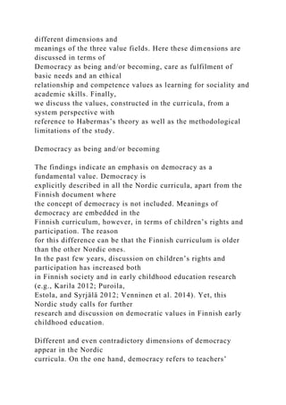 different dimensions and
meanings of the three value fields. Here these dimensions are
discussed in terms of
Democracy as being and/or becoming, care as fulfilment of
basic needs and an ethical
relationship and competence values as learning for sociality and
academic skills. Finally,
we discuss the values, constructed in the curricula, from a
system perspective with
reference to Habermas’s theory as well as the methodological
limitations of the study.
Democracy as being and/or becoming
The findings indicate an emphasis on democracy as a
fundamental value. Democracy is
explicitly described in all the Nordic curricula, apart from the
Finnish document where
the concept of democracy is not included. Meanings of
democracy are embedded in the
Finnish curriculum, however, in terms of children’s rights and
participation. The reason
for this difference can be that the Finnish curriculum is older
than the other Nordic ones.
In the past few years, discussion on children’s rights and
participation has increased both
in Finnish society and in early childhood education research
(e.g., Karila 2012; Puroila,
Estola, and Syrjälä 2012; Venninen et al. 2014). Yet, this
Nordic study calls for further
research and discussion on democratic values in Finnish early
childhood education.
Different and even contradictory dimensions of democracy
appear in the Nordic
curricula. On the one hand, democracy refers to teachers’
 