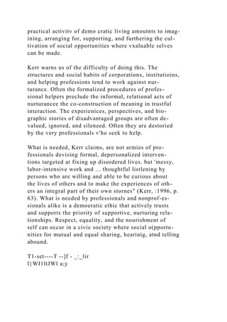 practical activitv of demo cratic living amoutnts to imag-
ining, arranging for, supporting, and furthering the cul-
tivation of social opportunities where vxaluable selves
can be made.
Kerr warns us of the difficulty of doing this. The
structures and social habits of corporations, institutioins,
and helping professions tend to work against nur-
turance. Often the formalized procedures of profes-
sional helpers preclude the informal, relational acts of
nurturancee the co-construction of meaning in trustful
interaction. The experienices, perspectives, and bio-
graphic stories of disadvantaged groups are often de-
valued, ignored, and sileneed. Often they are destoried
by the very professionals v'ho seek to help.
What is needed, Kerr claims, are not armies of pro-
fessionals devising formal, depersonalized interven-
tions targeted at fixing up disordered lives. but 'messy,
labor-intensive work and ... thoughtful listlening by
persons who are willing and able to be curious about
the lives of others and to make the experiences of oth-
ers an integral part of their own stornes" (Kerr, :1996, p.
63). What is needed by professionals and nonprof-es-
sionals alike is a demoeratic ethic that actively trusts
and supports the priority of supportive, nurturing rela-
tionships. Respect, equality, and the nourishment of
self can occur in a civic society where social o(pportu-
nities for mutual and equal sharing, hearinig, atnd telling
abound.
T1-set----T --]f - _:_lir
l}WI1ltJWl a;y
 