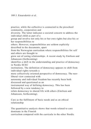 108 J. Einarsdottir et al.
practice, while the collective is connected to the preschool
community, cooperation and
diversity. The latter indicates a societal concern to address the
individual child as part of a
group and involve not only his or her own rights but also his or
her responsibilities to
others. However, responsibilities are seldom explicitly
described in the documents, apart
from the Norwegian curriculum where responsibilities for self
and others are thought to
grow out of caring relationships. A recent study by Emilson and
Johansson (forthcoming)
identifies a shift in the understanding and practice of democracy
in Nordic ECEC
institutions. The definition of democracy appears to shift from
individual rights towards a
more collectively oriented perspective of democracy. The neo-
liberal view connected with
autonomy and individual freedom has recently been both
discussed and questioned as an
instrumental way of defining democracy. This has been
followed by a new tendency to
relate democracy to shared life with others (Emilson and
Johansson, forthcoming).
Care as the fulfilment of basic needs and as an ethical
relationship
The quantitative analysis shows that words related to care
dominate in the Finnish
curriculum compared with the curricula in the other Nordic
 