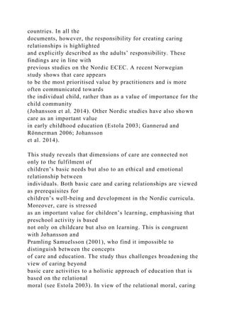 countries. In all the
documents, however, the responsibility for creating caring
relationships is highlighted
and explicitly described as the adults’ responsibility. These
findings are in line with
previous studies on the Nordic ECEC. A recent Norwegian
study shows that care appears
to be the most prioritised value by practitioners and is more
often communicated towards
the individual child, rather than as a value of importance for the
child community
(Johansson et al. 2014). Other Nordic studies have also shown
care as an important value
in early childhood education (Estola 2003; Gannerud and
Rönnerman 2006; Johansson
et al. 2014).
This study reveals that dimensions of care are connected not
only to the fulfilment of
children’s basic needs but also to an ethical and emotional
relationship between
individuals. Both basic care and caring relationships are viewed
as prerequisites for
children’s well-being and development in the Nordic curricula.
Moreover, care is stressed
as an important value for children’s learning, emphasising that
preschool activity is based
not only on childcare but also on learning. This is congruent
with Johansson and
Pramling Samuelsson (2001), who find it impossible to
distinguish between the concepts
of care and education. The study thus challenges broadening the
view of caring beyond
basic care activities to a holistic approach of education that is
based on the relational
moral (see Estola 2003). In view of the relational moral, caring
 