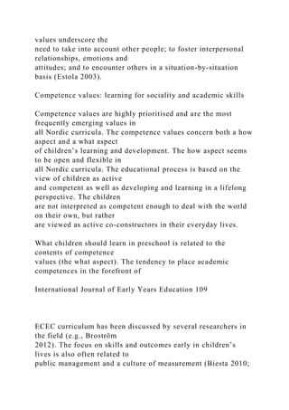 values underscore the
need to take into account other people; to foster interpersonal
relationships, emotions and
attitudes; and to encounter others in a situation-by-situation
basis (Estola 2003).
Competence values: learning for sociality and academic skills
Competence values are highly prioritised and are the most
frequently emerging values in
all Nordic curricula. The competence values concern both a how
aspect and a what aspect
of children’s learning and development. The how aspect seems
to be open and flexible in
all Nordic curricula. The educational process is based on the
view of children as active
and competent as well as developing and learning in a lifelong
perspective. The children
are not interpreted as competent enough to deal with the world
on their own, but rather
are viewed as active co-constructors in their everyday lives.
What children should learn in preschool is related to the
contents of competence
values (the what aspect). The tendency to place academic
competences in the forefront of
International Journal of Early Years Education 109
ECEC curriculum has been discussed by several researchers in
the field (e.g., Broström
2012). The focus on skills and outcomes early in children’s
lives is also often related to
public management and a culture of measurement (Biesta 2010;
 