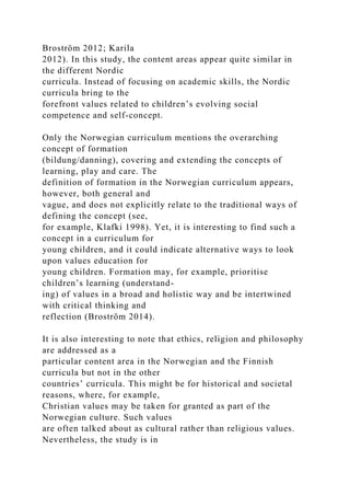 Broström 2012; Karila
2012). In this study, the content areas appear quite similar in
the different Nordic
curricula. Instead of focusing on academic skills, the Nordic
curricula bring to the
forefront values related to children’s evolving social
competence and self-concept.
Only the Norwegian curriculum mentions the overarching
concept of formation
(bildung/danning), covering and extending the concepts of
learning, play and care. The
definition of formation in the Norwegian curriculum appears,
however, both general and
vague, and does not explicitly relate to the traditional ways of
defining the concept (see,
for example, Klafki 1998). Yet, it is interesting to find such a
concept in a curriculum for
young children, and it could indicate alternative ways to look
upon values education for
young children. Formation may, for example, prioritise
children’s learning (understand-
ing) of values in a broad and holistic way and be intertwined
with critical thinking and
reflection (Broström 2014).
It is also interesting to note that ethics, religion and philosophy
are addressed as a
particular content area in the Norwegian and the Finnish
curricula but not in the other
countries’ curricula. This might be for historical and societal
reasons, where, for example,
Christian values may be taken for granted as part of the
Norwegian culture. Such values
are often talked about as cultural rather than religious values.
Nevertheless, the study is in
 