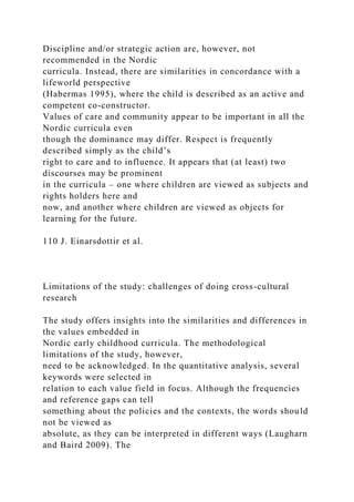 Discipline and/or strategic action are, however, not
recommended in the Nordic
curricula. Instead, there are similarities in concordance with a
lifeworld perspective
(Habermas 1995), where the child is described as an active and
competent co-constructor.
Values of care and community appear to be important in all the
Nordic curricula even
though the dominance may differ. Respect is frequently
described simply as the child’s
right to care and to influence. It appears that (at least) two
discourses may be prominent
in the curricula – one where children are viewed as subjects and
rights holders here and
now, and another where children are viewed as objects for
learning for the future.
110 J. Einarsdottir et al.
Limitations of the study: challenges of doing cross-cultural
research
The study offers insights into the similarities and differences in
the values embedded in
Nordic early childhood curricula. The methodological
limitations of the study, however,
need to be acknowledged. In the quantitative analysis, several
keywords were selected in
relation to each value field in focus. Although the frequencies
and reference gaps can tell
something about the policies and the contexts, the words should
not be viewed as
absolute, as they can be interpreted in different ways (Laugharn
and Baird 2009). The
 