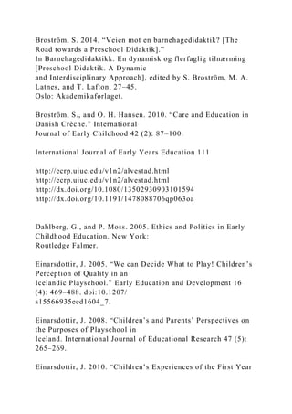 Broström, S. 2014. “Veien mot en barnehagedidaktik? [The
Road towards a Preschool Didaktik].”
In Barnehagedidaktikk. En dynamisk og flerfaglig tilnærming
[Preschool Didaktik. A Dynamic
and Interdisciplinary Approach], edited by S. Broström, M. A.
Latnes, and T. Lafton, 27–45.
Oslo: Akademikaforlaget.
Broström, S., and O. H. Hansen. 2010. “Care and Education in
Danish Crèche.” International
Journal of Early Childhood 42 (2): 87–100.
International Journal of Early Years Education 111
http://ecrp.uiuc.edu/v1n2/alvestad.html
http://ecrp.uiuc.edu/v1n2/alvestad.html
http://dx.doi.org/10.1080/13502930903101594
http://dx.doi.org/10.1191/1478088706qp063oa
Dahlberg, G., and P. Moss. 2005. Ethics and Politics in Early
Childhood Education. New York:
Routledge Falmer.
Einarsdottir, J. 2005. “We can Decide What to Play! Children’s
Perception of Quality in an
Icelandic Playschool.” Early Education and Development 16
(4): 469–488. doi:10.1207/
s15566935eed1604_7.
Einarsdottir, J. 2008. “Children’s and Parents’ Perspectives on
the Purposes of Playschool in
Iceland. International Journal of Educational Research 47 (5):
265–269.
Einarsdottir, J. 2010. “Children’s Experiences of the First Year
 